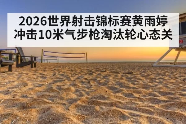 2026世界射击锦标赛黄雨婷冲击10米气步枪淘汰轮心态关